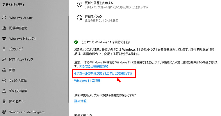 それでも表示されない場合には、以前に「今はWindows 10の使用を継続します」とクリックした可能性があります。その場合には、以下のように「このPCでWindows 11を実行できます」と表示されたエリアがありますので「インストールの準備が完了したかどうかを確認する」をクリックすると、上記の画面が表示されると思います。